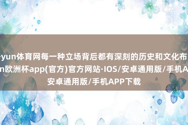 开yun体育网每一种立场背后都有深刻的历史和文化布景-kaiyun欧洲杯app(官方)官方网站·IOS/安卓通用版/手机APP下载