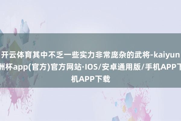 开云体育其中不乏一些实力非常庞杂的武将-kaiyun欧洲杯app(官方)官方网站·IOS/安卓通用版/手机APP下载