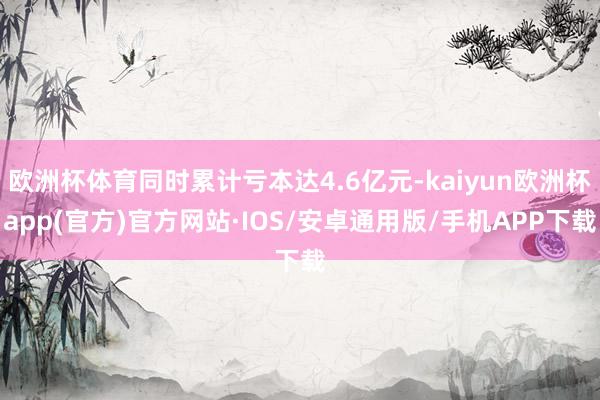 欧洲杯体育同时累计亏本达4.6亿元-kaiyun欧洲杯app(官方)官方网站·IOS/安卓通用版/手机APP下载