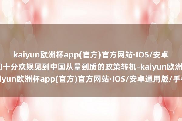 kaiyun欧洲杯app(官方)官方网站·IOS/安卓通用版/手机APP下载咱们十分欢娱见到中国从量到质的政策转机-kaiyun欧洲杯app(官方)官方网站·IOS/安卓通用版/手机APP下载