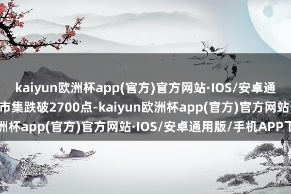 kaiyun欧洲杯app(官方)官方网站·IOS/安卓通用版/手机APP下载要是市集跌破2700点-kaiyun欧洲杯app(官方)官方网站·IOS/安卓通用版/手机APP下载