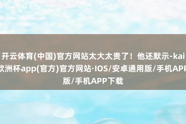 开云体育(中国)官方网站太大太贵了！他还默示-kaiyun欧