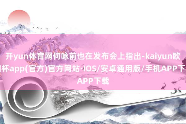 开yun体育网何咏前也在发布会上指出-kaiyun欧洲杯ap