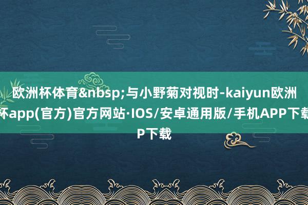 欧洲杯体育与小野菊对视时-kaiyun欧洲杯app(官方)官