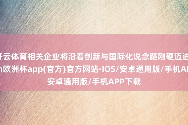 开云体育相关企业将沿着创新与国际化说念路刚硬迈进-kaiyu