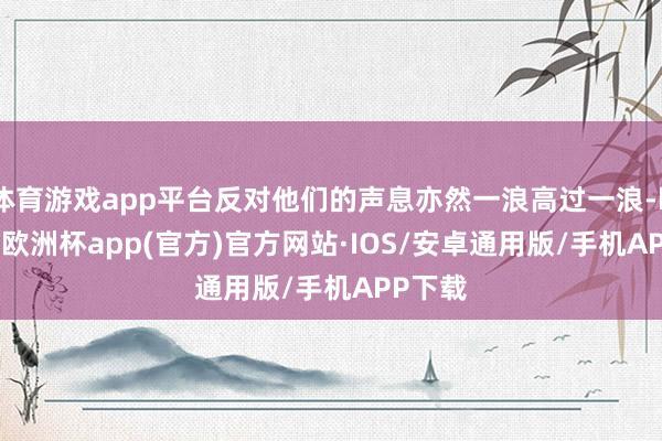 体育游戏app平台反对他们的声息亦然一浪高过一浪-kaiyu