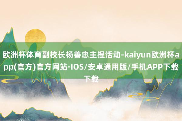 欧洲杯体育副校长杨善忠主捏活动-kaiyun欧洲杯app(官