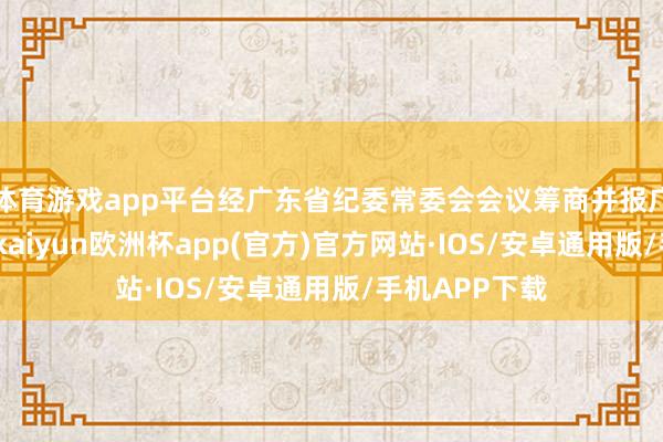 体育游戏app平台经广东省纪委常委会会议筹商并报广东省委批准-kaiyun欧洲杯app(官方)官方网站·IOS/安卓通用版/手机APP下载