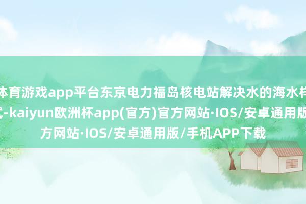 体育游戏app平台东京电力福岛核电站解决水的海水样本还是通过测试-kaiyun欧洲杯app(官方)官方网站·IOS/安卓通用版/手机APP下载