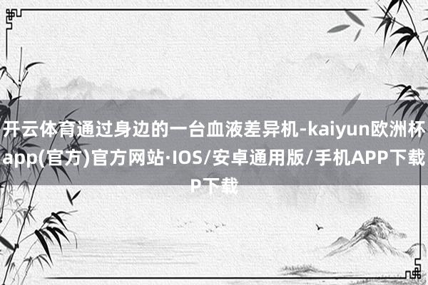 开云体育通过身边的一台血液差异机-kaiyun欧洲杯app(官方)官方网站·IOS/安卓通用版/手机APP下载