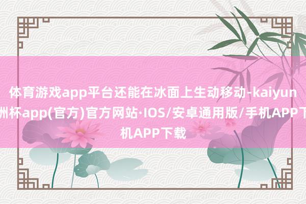 体育游戏app平台还能在冰面上生动移动-kaiyun欧洲杯app(官方)官方网站·IOS/安卓通用版/手机APP下载