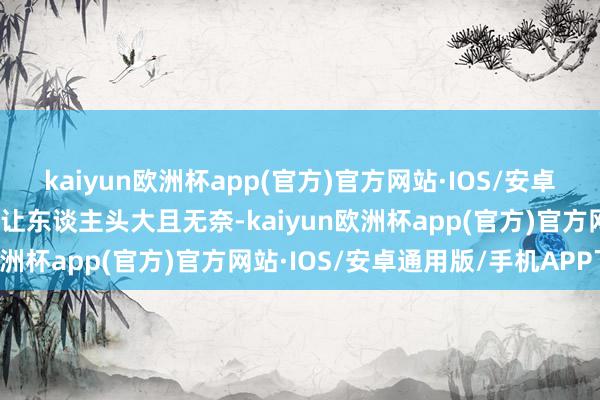 kaiyun欧洲杯app(官方)官方网站·IOS/安卓通用版/手机APP下载皆让东谈主头大且无奈-kaiyun欧洲杯app(官方)官方网站·IOS/安卓通用版/手机APP下载