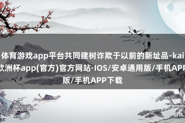体育游戏app平台共同建树诈欺于以前的新址品-kaiyun欧洲杯app(官方)官方网站·IOS/安卓通用版/手机APP下载