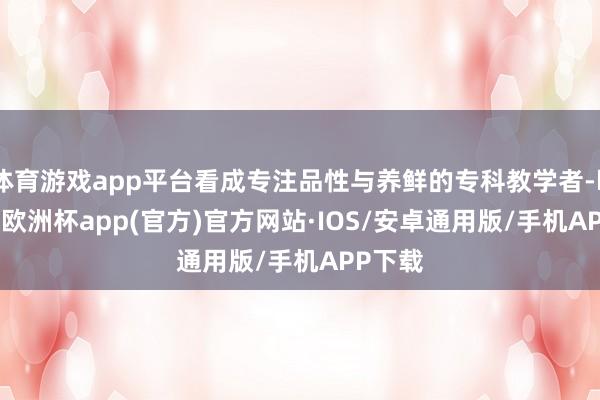 体育游戏app平台看成专注品性与养鲜的专科教学者-kaiyun欧洲杯app(官方)官方网站·IOS/安卓通用版/手机APP下载