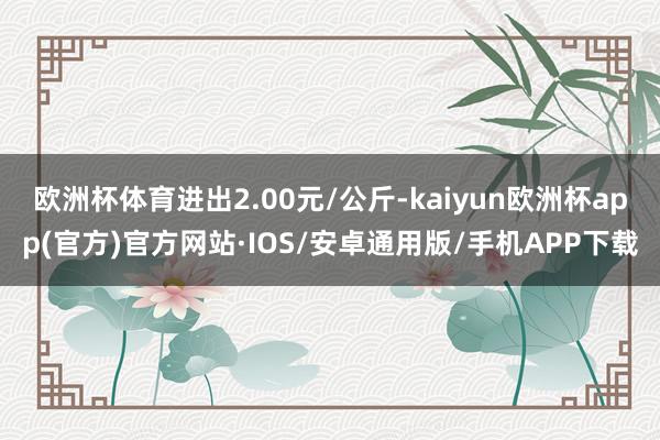 欧洲杯体育进出2.00元/公斤-kaiyun欧洲杯app(官