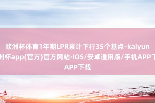 欧洲杯体育1年期LPR累计下行35个基点-kaiyun欧洲杯app(官方)官方网站·IOS/安卓通用版/手机APP下载