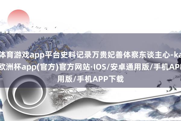 体育游戏app平台史料记录万贵妃善体察东谈主心-kaiyun