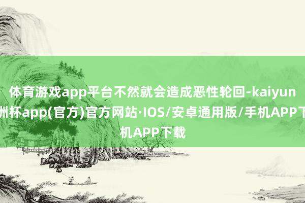 体育游戏app平台不然就会造成恶性轮回-kaiyun欧洲杯app(官方)官方网站·IOS/安卓通用版/手机APP下载