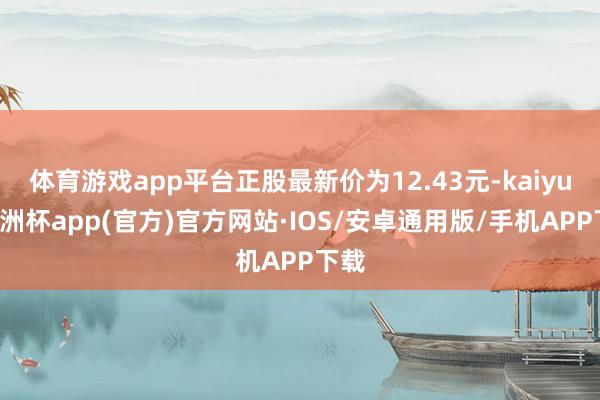 体育游戏app平台正股最新价为12.43元-kaiyun欧洲