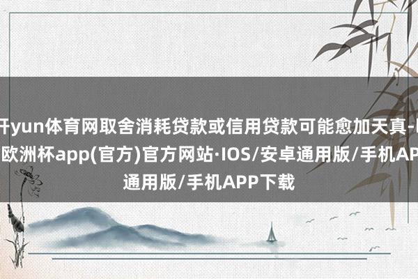 开yun体育网取舍消耗贷款或信用贷款可能愈加天真-kaiyu