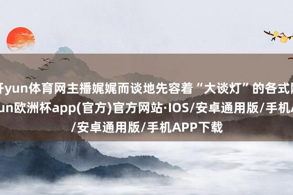 开yun体育网主播娓娓而谈地先容着“大谈灯”的各式刚正-ka