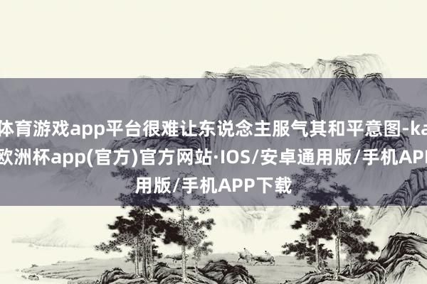 体育游戏app平台很难让东说念主服气其和平意图-kaiyun