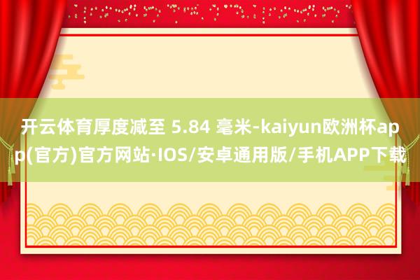开云体育厚度减至 5.84 毫米-kaiyun欧洲杯app(