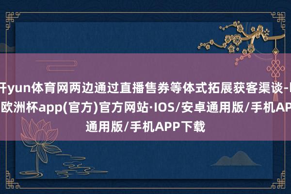 开yun体育网两边通过直播售券等体式拓展获客渠谈-kaiyu