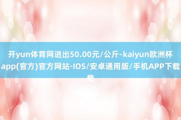 开yun体育网进出50.00元/公斤-kaiyun欧洲杯app(官方)官方网站·IOS/安卓通用版/手机APP下载