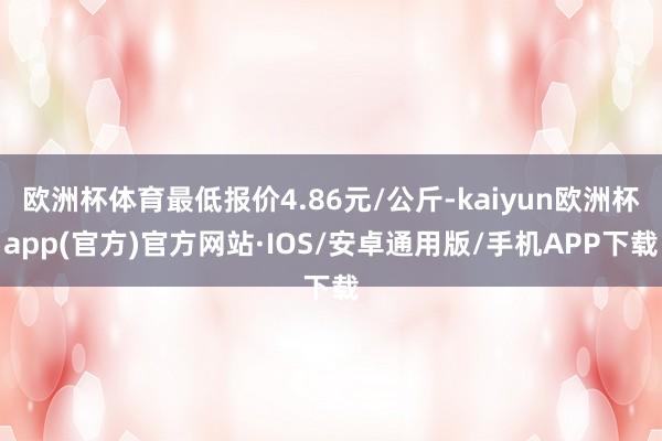 欧洲杯体育最低报价4.86元/公斤-kaiyun欧洲杯app