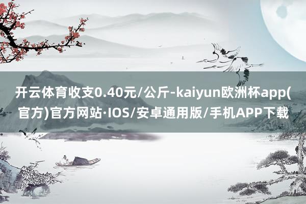 开云体育收支0.40元/公斤-kaiyun欧洲杯app(官方)官方网站·IOS/安卓通用版/手机APP下载