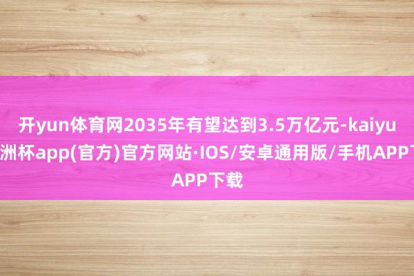 开yun体育网2035年有望达到3.5万亿元-kaiyun欧洲杯app(官方)官方网站·IOS/安卓通用版/手机APP下载