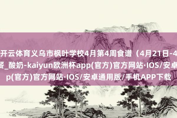开云体育义乌市枫叶学校4月第4周食谱(4月21日-4月25日)_中餐_早餐_酸奶-kaiyun欧洲杯app(官方)官方网站·IOS/安卓通用版/手机APP下载