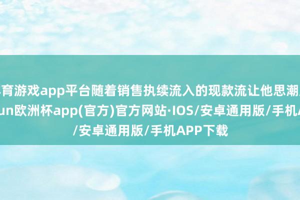 体育游戏app平台随着销售执续流入的现款流让他思潮腾涌-kaiyun欧洲杯app(官方)官方网站·IOS/安卓通用版/手机APP下载