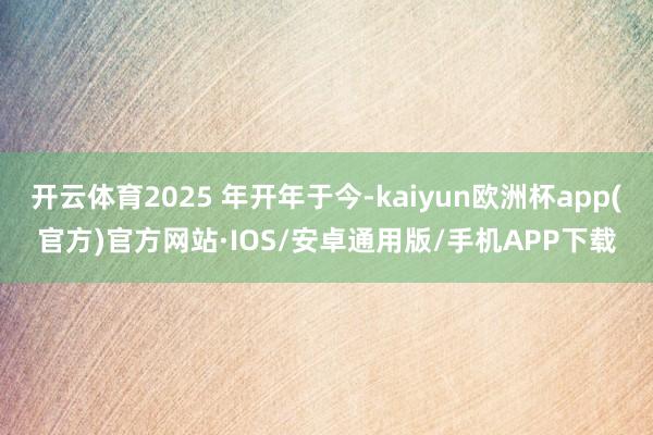 开云体育2025 年开年于今-kaiyun欧洲杯app(官方)官方网站·IOS/安卓通用版/手机APP下载