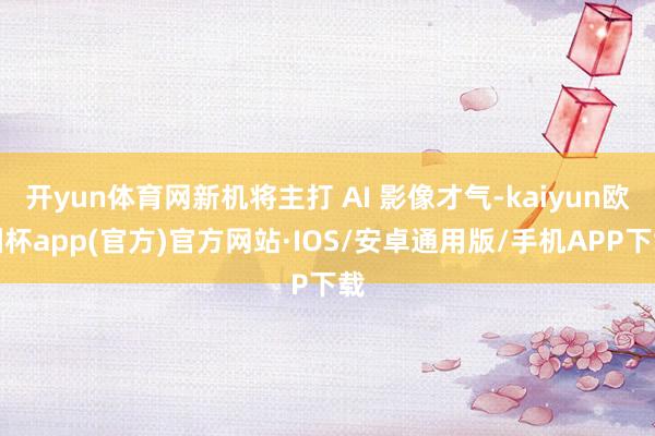 开yun体育网新机将主打 AI 影像才气-kaiyun欧洲杯