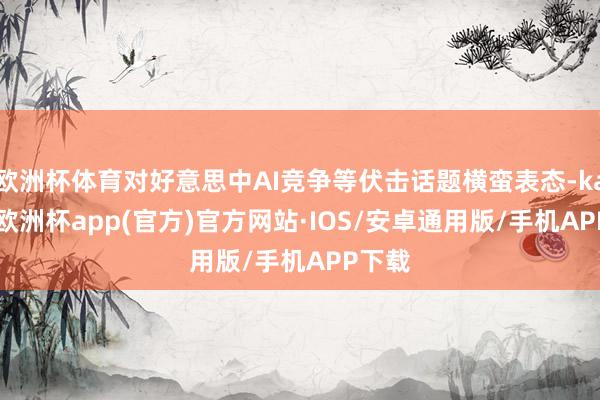 欧洲杯体育对好意思中AI竞争等伏击话题横蛮表态-kaiyun