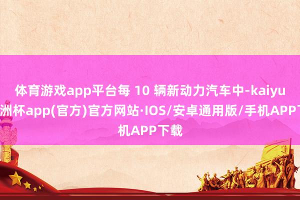 体育游戏app平台每 10 辆新动力汽车中-kaiyun欧洲