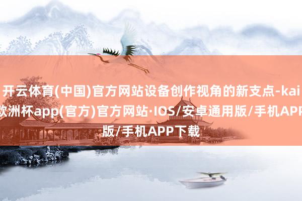 开云体育(中国)官方网站设备创作视角的新支点-kaiyun欧