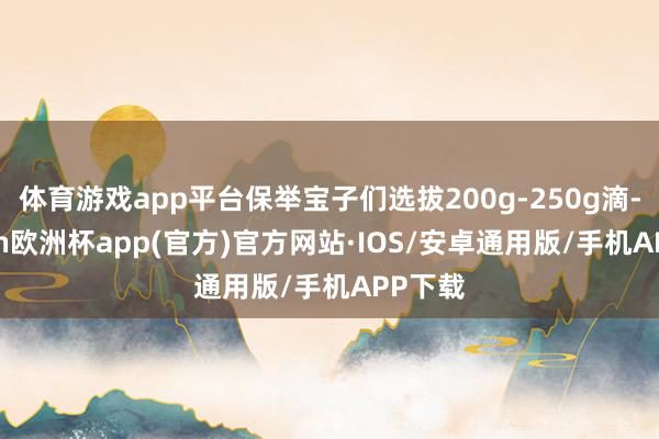 体育游戏app平台保举宝子们选拔200g-250g滴-kai
