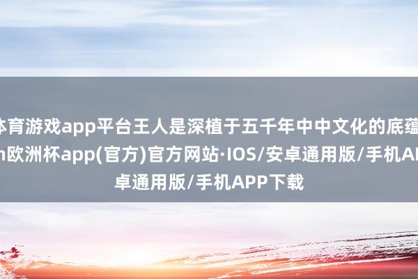 体育游戏app平台王人是深植于五千年中中文化的底蕴-kaiy