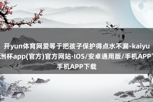 开yun体育网爱等于把孩子保护得点水不漏-kaiyun欧洲杯
