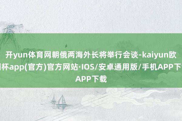 开yun体育网朝俄两海外长将举行会谈-kaiyun欧洲杯ap