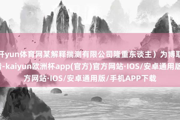 开yun体育网某解释揣测有限公司隆重东谈主）为博取流量、蛊惑