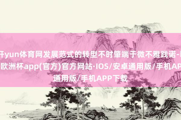 开yun体育网发展范式的转型不时肇端于微不雅践诺-kaiyun欧洲杯app(官方)官方网站·IOS/安卓通用版/手机APP下载