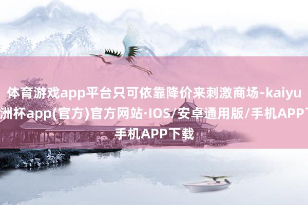 体育游戏app平台只可依靠降价来刺激商场-kaiyun欧洲杯app(官方)官方网站·IOS/安卓通用版/手机APP下载