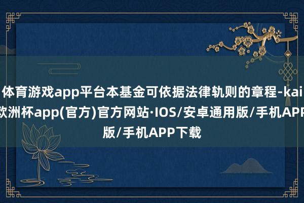 体育游戏app平台本基金可依据法律轨则的章程-kaiyun欧