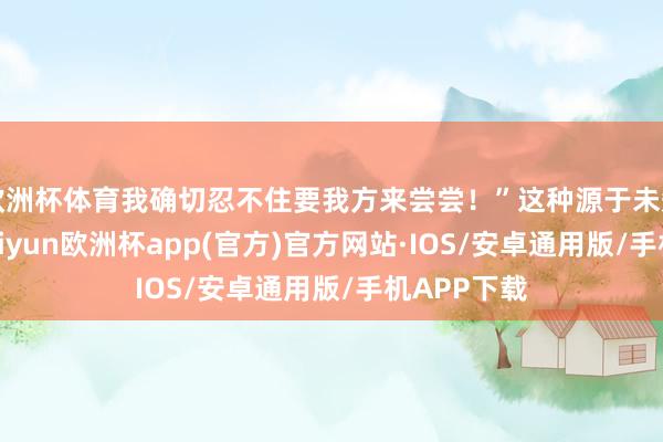 欧洲杯体育我确切忍不住要我方来尝尝！”这种源于未知的趣味-k