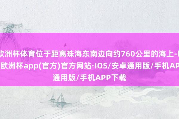 欧洲杯体育位于距离珠海东南边向约760公里的海上-kaiyu