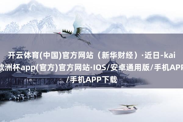 开云体育(中国)官方网站（新华财经）　　·近日-kaiyun